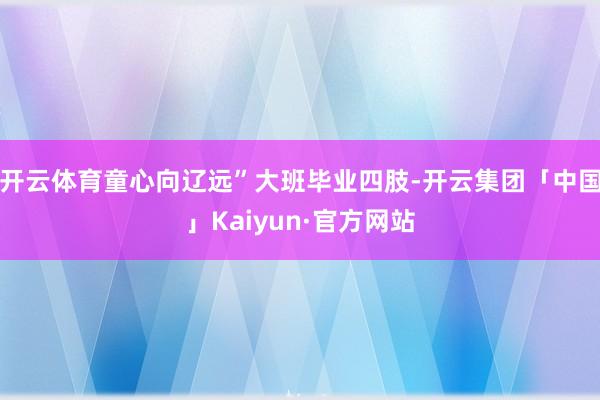 开云体育童心向辽远”大班毕业四肢-开云集团「中国」Kaiyun·官方网站