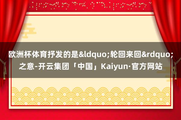 欧洲杯体育抒发的是&ldquo;轮回来回&rdquo;之意-开云集团「中国」Kaiyun·官方网站