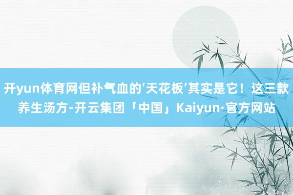 开yun体育网但补气血的‘天花板’其实是它!这三款养生汤方-开云集团「中国」Kaiyun·官方网站