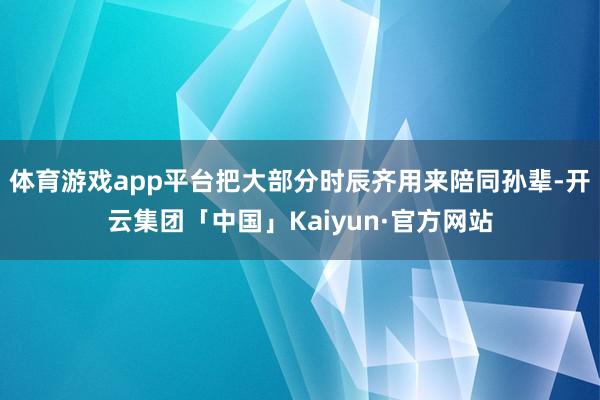 体育游戏app平台把大部分时辰齐用来陪同孙辈-开云集团「中国」Kaiyun·官方网站