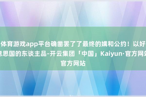 体育游戏app平台确凿罢了了最终的媾和公约!以好意思国的东谈主品-开云集团「中国」Kaiyun·官方网站