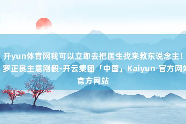 开yun体育网我可以立即去把医生找来救东说念主!”罗正良主意刚毅-开云集团「中国」Kaiyun·官方网站