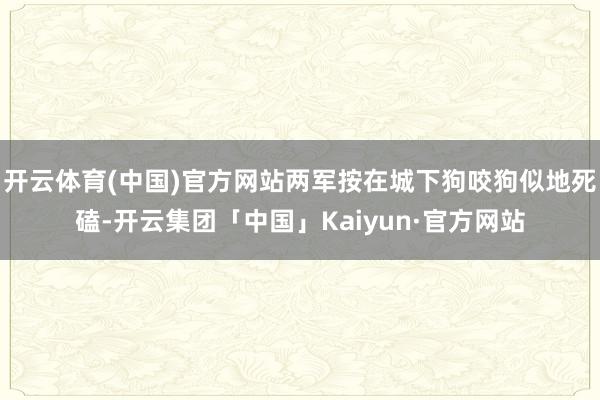 开云体育(中国)官方网站两军按在城下狗咬狗似地死磕-开云集团「中国」Kaiyun·官方网站