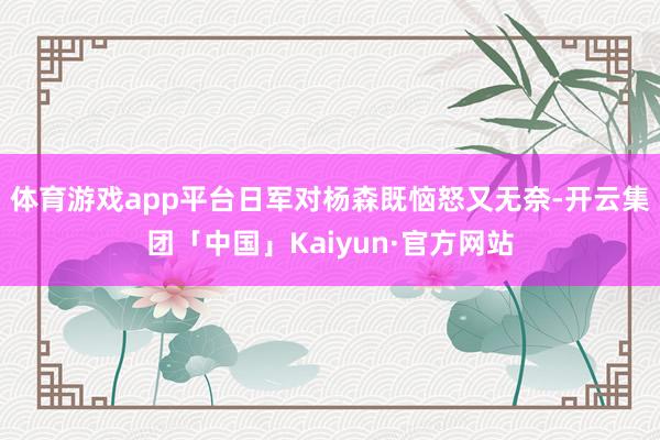 体育游戏app平台日军对杨森既恼怒又无奈-开云集团「中国」Kaiyun·官方网站