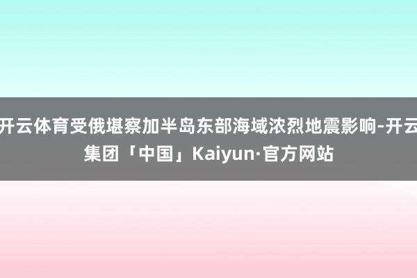 开云体育受俄堪察加半岛东部海域浓烈地震影响-开云集团「中国」Kaiyun·官方网站