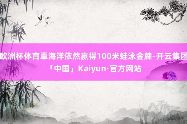 欧洲杯体育覃海洋依然赢得100米蛙泳金牌-开云集团「中国」Kaiyun·官方网站