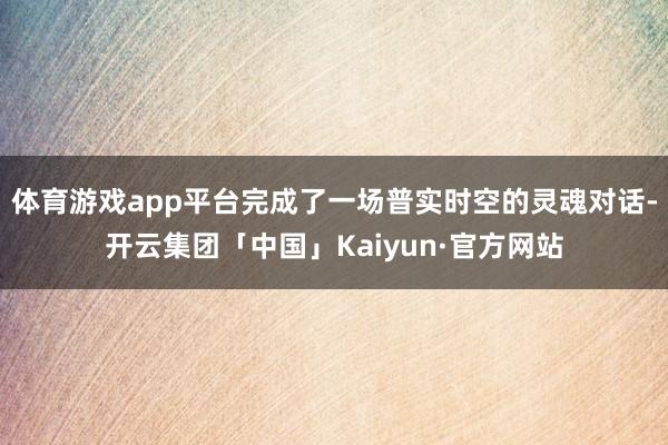 体育游戏app平台完成了一场普实时空的灵魂对话-开云集团「中国」Kaiyun·官方网站