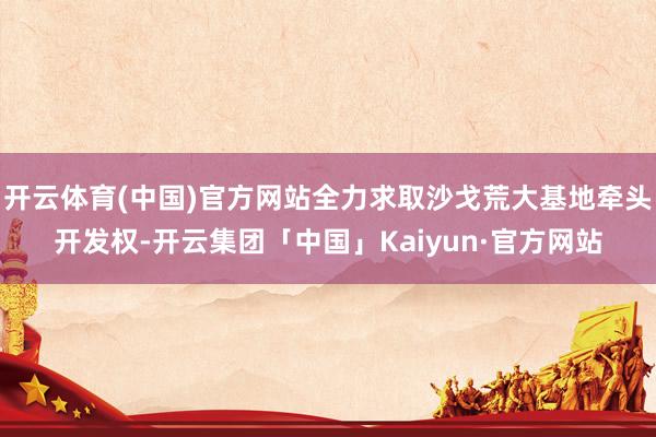 开云体育(中国)官方网站全力求取沙戈荒大基地牵头开发权-开云集团「中国」Kaiyun·官方网站