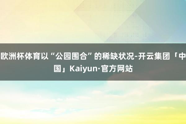 欧洲杯体育以“公园围合”的稀缺状况-开云集团「中国」Kaiyun·官方网站