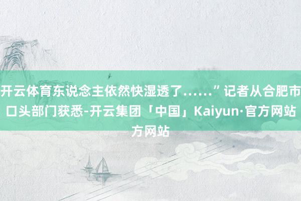 开云体育东说念主依然快湿透了……”记者从合肥市口头部门获悉-开云集团「中国」Kaiyun·官方网站