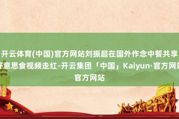 开云体育(中国)官方网站刘振超在国外作念中餐共享好意思食视频走红-开云集团「中国」Kaiyun·官方网站