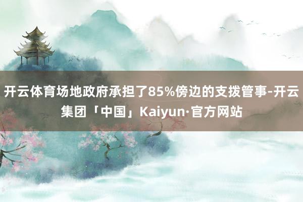 开云体育场地政府承担了85%傍边的支拨管事-开云集团「中国」Kaiyun·官方网站