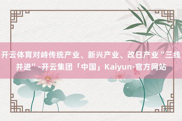 开云体育　　对峙传统产业、新兴产业、改日产业“三线并进”-开云集团「中国」Kaiyun·官方网站