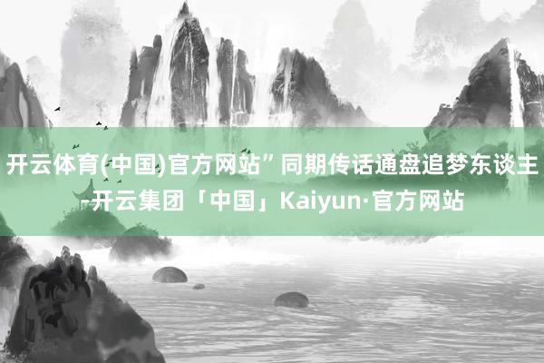 开云体育(中国)官方网站”同期传话通盘追梦东谈主-开云集团「中国」Kaiyun·官方网站
