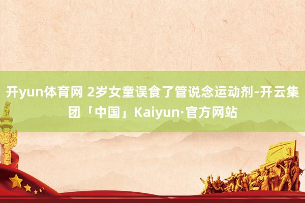 开yun体育网 2岁女童误食了管说念运动剂-开云集团「中国」Kaiyun·官方网站