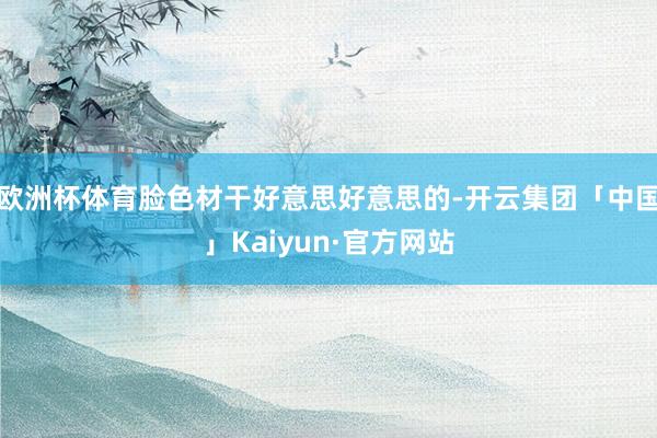 欧洲杯体育脸色材干好意思好意思的-开云集团「中国」Kaiyun·官方网站