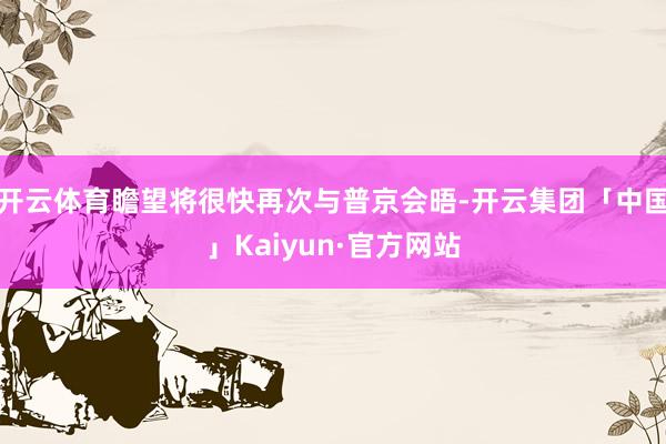 开云体育瞻望将很快再次与普京会晤-开云集团「中国」Kaiyun·官方网站