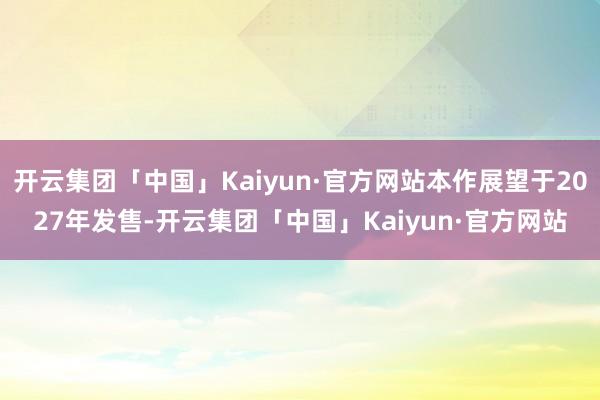 开云集团「中国」Kaiyun·官方网站本作展望于2027年发售-开云集团「中国」Kaiyun·官方网站