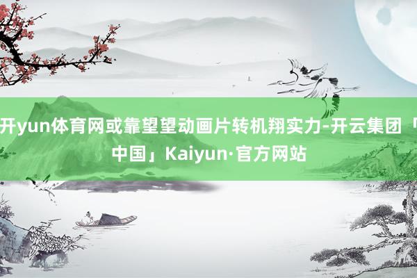 开yun体育网或靠望望动画片转机翔实力-开云集团「中国」Kaiyun·官方网站