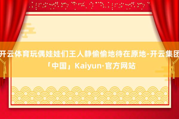 开云体育玩偶娃娃们王人静偷偷地待在原地-开云集团「中国」Kaiyun·官方网站