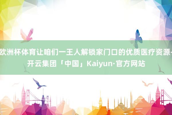 欧洲杯体育让咱们一王人解锁家门口的优质医疗资源-开云集团「中国」Kaiyun·官方网站