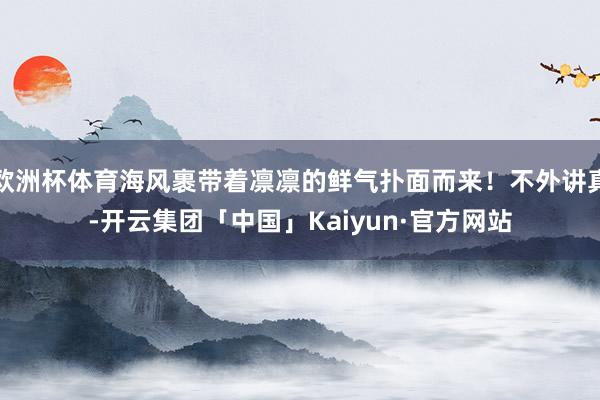 欧洲杯体育海风裹带着凛凛的鲜气扑面而来！不外讲真-开云集团「中国」Kaiyun·官方网站