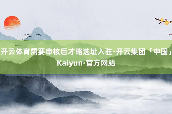 开云体育需要审核后才略选址入驻-开云集团「中国」Kaiyun·官方网站