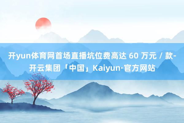 开yun体育网首场直播坑位费高达 60 万元 / 款-开云集团「中国」Kaiyun·官方网站