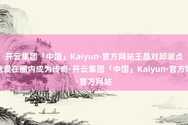 开云集团「中国」Kaiyun·官方网站王晶对邱淑贞的宠爱在圈内成为传奇-开云集团「中国」Kaiyun·官方网站