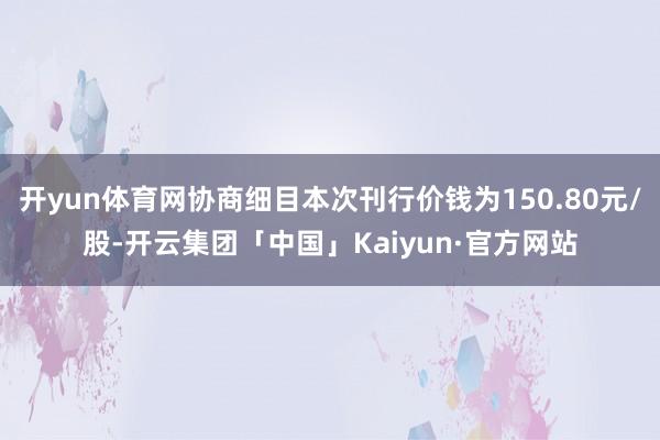 开yun体育网协商细目本次刊行价钱为150.80元/股-开云集团「中国」Kaiyun·官方网站