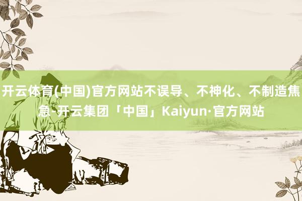 开云体育(中国)官方网站不误导、不神化、不制造焦急-开云集团「中国」Kaiyun·官方网站