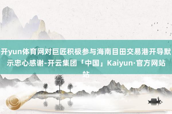 开yun体育网对巨匠积极参与海南目田交易港开导默示忠心感谢-开云集团「中国」Kaiyun·官方网站