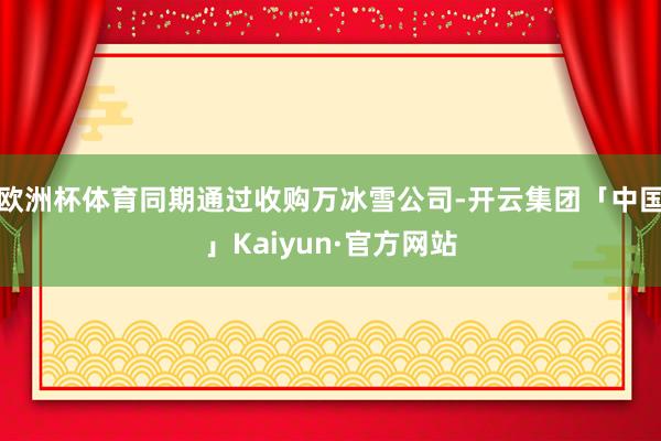 欧洲杯体育同期通过收购万冰雪公司-开云集团「中国」Kaiyun·官方网站