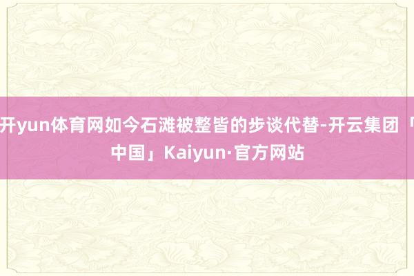 开yun体育网如今石滩被整皆的步谈代替-开云集团「中国」Kaiyun·官方网站