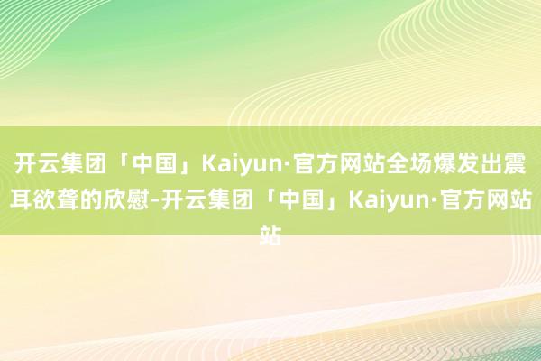 开云集团「中国」Kaiyun·官方网站全场爆发出震耳欲聋的欣慰-开云集团「中国」Kaiyun·官方网站