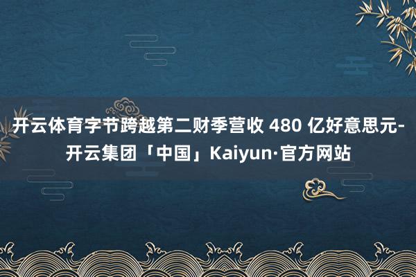 开云体育字节跨越第二财季营收 480 亿好意思元-开云集团「中国」Kaiyun·官方网站