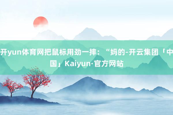 开yun体育网把鼠标用劲一摔:“妈的-开云集团「中国」Kaiyun·官方网站