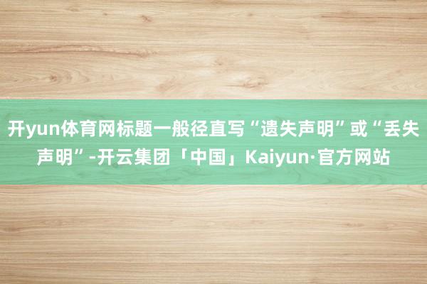开yun体育网标题一般径直写“遗失声明”或“丢失声明”-开云集团「中国」Kaiyun·官方网站
