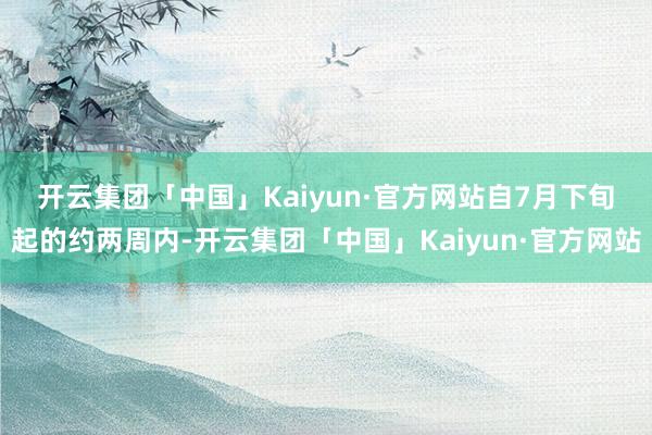 开云集团「中国」Kaiyun·官方网站　　自7月下旬起的约两周内-开云集团「中国」Kaiyun·官方网站
