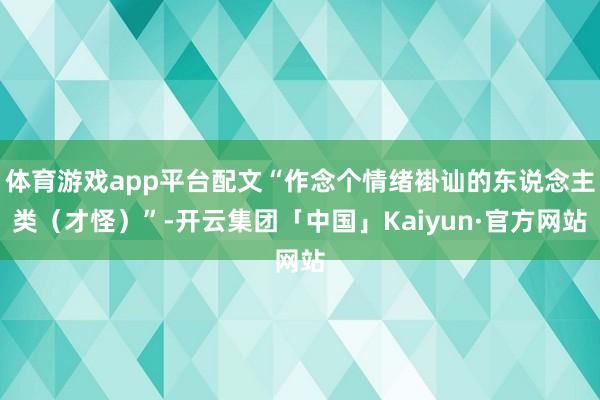 体育游戏app平台配文“作念个情绪褂讪的东说念主类（才怪）”-开云集团「中国」Kaiyun·官方网站