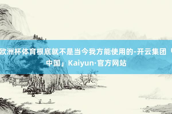 欧洲杯体育根底就不是当今我方能使用的-开云集团「中国」Kaiyun·官方网站