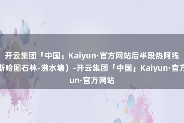 开云集团「中国」Kaiyun·官方网站后半段热阿线（阿斯哈图石林-沸水塘）-开云集团「中国」Kaiyun·官方网站