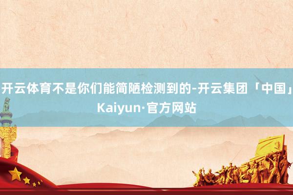 开云体育不是你们能简陋检测到的-开云集团「中国」Kaiyun·官方网站