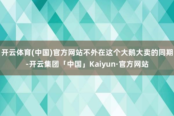 开云体育(中国)官方网站不外在这个大鹅大卖的同期-开云集团「中国」Kaiyun·官方网站
