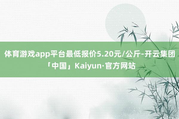 体育游戏app平台最低报价5.20元/公斤-开云集团「中国」Kaiyun·官方网站