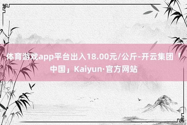 体育游戏app平台出入18.00元/公斤-开云集团「中国」Kaiyun·官方网站