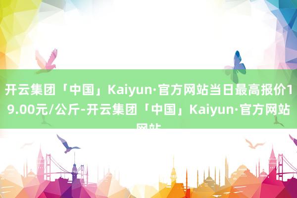 开云集团「中国」Kaiyun·官方网站当日最高报价19.00元/公斤-开云集团「中国」Kaiyun·官方网站