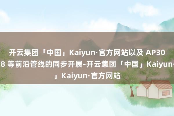 开云集团「中国」Kaiyun·官方网站以及 AP303、AP308 等前沿管线的同步开展-开云集团「中国」Kaiyun·官方网站
