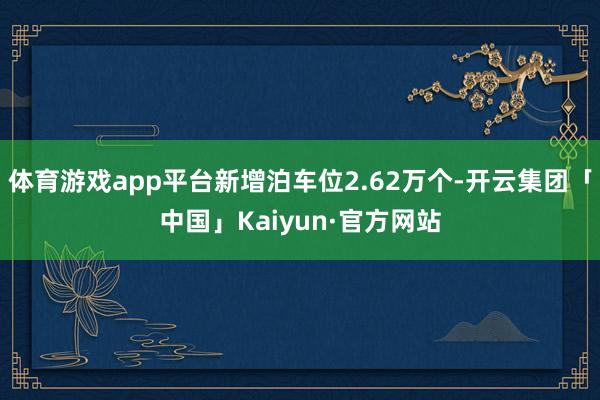 体育游戏app平台新增泊车位2.62万个-开云集团「中国」Kaiyun·官方网站