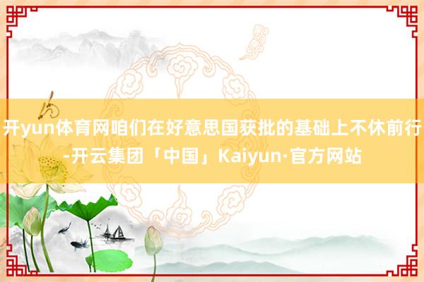 开yun体育网咱们在好意思国获批的基础上不休前行-开云集团「中国」Kaiyun·官方网站